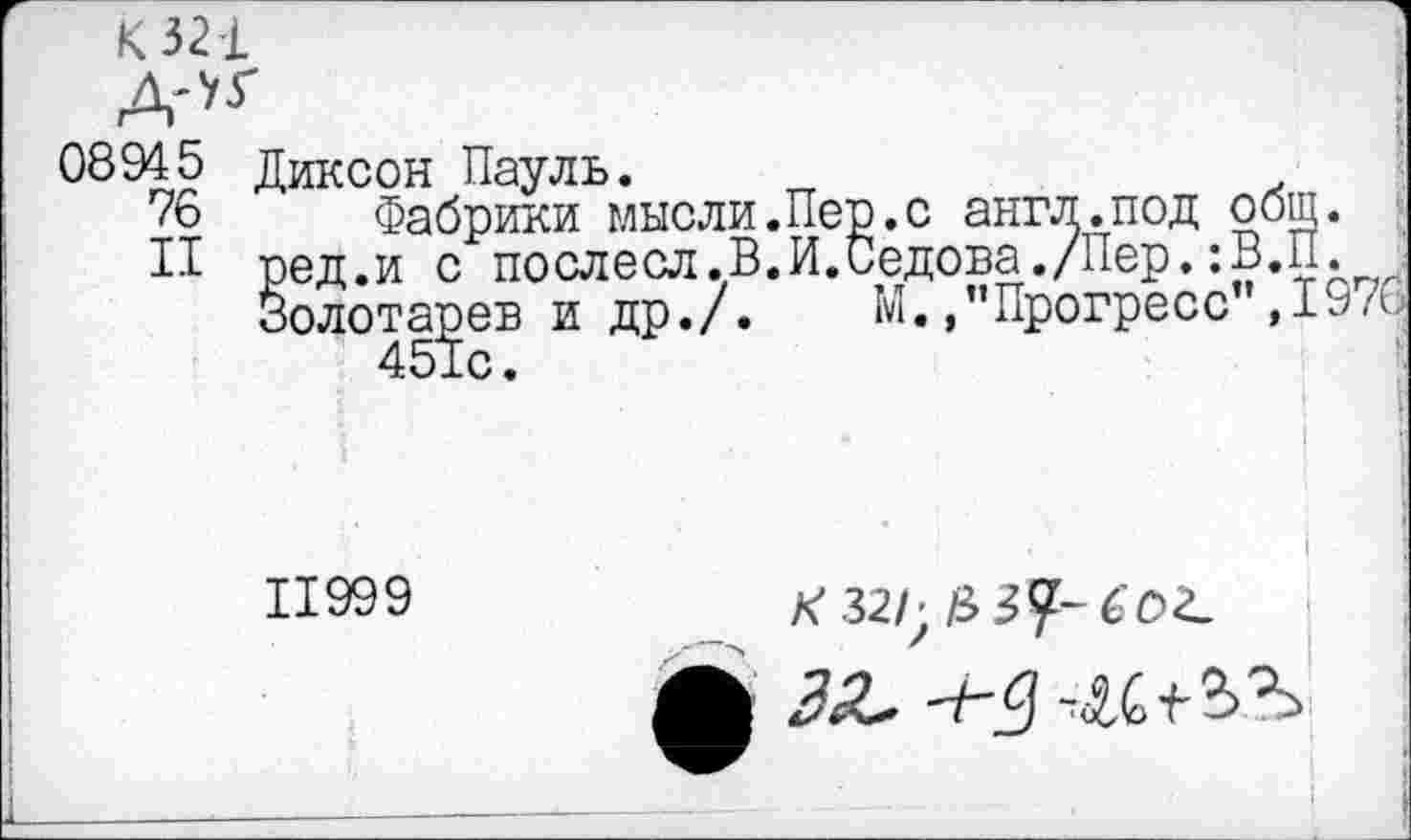 ﻿К 321
ДЛГ
08945 Диксон Пауль.
76 Фабрики мысли.Пер.с англ.под общ.
II ред.и с послесл.В.И.Седова./Пер.:В.П.
Золотарев и др./. М. /'Прогресс",1970 451с.
I
I
1199 9	_
ЗеС